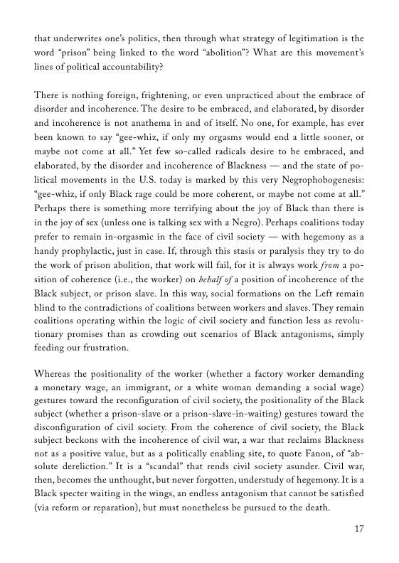 that underwrites one’s politics, then through what strategy of legitimation is the word “prison” being linked to the word “abolition”> What are this movement’’s lines of political accountability? There is nothing foreign, frightening, or even unpracticed about the embrace of disorder and incoherence. The desire to be embraced, and elaborated, by disorder and incoherence is not anathema in and of itself. No one, for example, has ever been known to say “gee-whiz, if only my orgasms would end a little sooner, or maybe not come at all.” Yet few so-called radicals desire to be embraced, and elaborated, by the disorder and incoherence of Blackness — and the state of po- litical movements in the U.S. today is marked by this very Negrophobogenesis “gee-whiz, if only Black rage could be more coherent, or maybe not come at all.” Perhaps there is something more terrifying about the joy of Black than there is in the joy of sex (unless one is talking sex with a Nego). Perhaps colitions today prefer to remain in-orgasmic in the face of civil society — with hegemony as a handy prophylactic, just in case. If, through this stasis or paralysis they try to do the work of prison abolition, that work will fail, for it is always work from a po- sition of coherence (i.e.,the worker) on fehalf 5fa position of incoherence of the Black subject, or prison slave. In this way, social formations on the Left remain blind to the contradictions of coalitions between workers and slaves. They remain coalitions operating within the logic of civil society and function less as revolu- tionary promises than as crowding out scenarios of Black antagonisms, simply feeding our frustration. Whereas the positionality of the worker (whether a factory worker demanding a monetary wage, an immigrant, or a white woman demanding a social wage) gestures toward the reconfiguration of civil society, the positionality of the Black subject (whether a prison-slave or a prison-slave-in-waiting) gestures toward the disconfiguration of civil society. From the coherence of civil society, the Black subject beckons with the incoherence of civil war, a war that reclaims Blackness not as a positive value, but as a politically enabling site, to quote Fanon, of “ab- solute dereliction.” It is a “scandal” that rends civil society asunder. Civil war, then, becomes the unthought, but never forgotten, understudy of hegemony. Itis a Black specter waiting in the wings, an endless antagonism that cannot be satisfied (via reform or reparation), but must nonetheless be pursued to the death